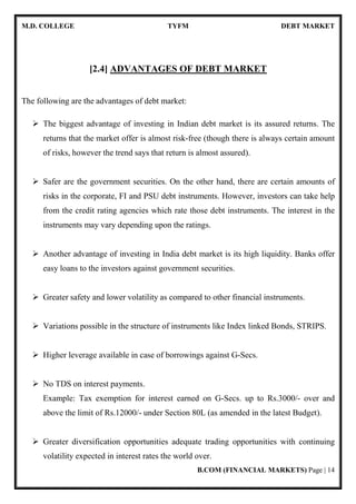M.D. COLLEGE TYFM DEBT MARKET
B.COM (FINANCIAL MARKETS) Page | 14
[2.4] ADVANTAGES OF DEBT MARKET
The following are the advantages of debt market:
The biggest advantage of investing in Indian debt market is its assured returns. The
returns that the market offer is almost risk-free (though there is always certain amount
of risks, however the trend says that return is almost assured).
Safer are the government securities. On the other hand, there are certain amounts of
risks in the corporate, FI and PSU debt instruments. However, investors can take help
from the credit rating agencies which rate those debt instruments. The interest in the
instruments may vary depending upon the ratings.
Another advantage of investing in India debt market is its high liquidity. Banks offer
easy loans to the investors against government securities.
Greater safety and lower volatility as compared to other financial instruments.
Variations possible in the structure of instruments like Index linked Bonds, STRIPS.
Higher leverage available in case of borrowings against G-Secs.
No TDS on interest payments.
Example: Tax exemption for interest earned on G-Secs. up to Rs.3000/- over and
above the limit of Rs.12000/- under Section 80L (as amended in the latest Budget).
Greater diversification opportunities adequate trading opportunities with continuing
volatility expected in interest rates the world over.
 