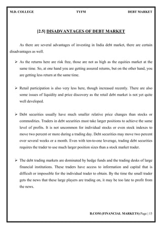 M.D. COLLEGE TYFM DEBT MARKET
B.COM (FINANCIAL MARKETS) Page | 15
[2.5] DISADVANTAGES OF DEBT MARKET
As there are several advantages of investing in India debt market, there are certain
disadvantages as well.
As the returns here are risk free, those are not as high as the equities market at the
same time. So, at one hand you are getting assured returns, but on the other hand, you
are getting less return at the same time.
Retail participation is also very less here, though increased recently. There are also
some issues of liquidity and price discovery as the retail debt market is not yet quite
well developed.
Debt securities usually have much smaller relative price changes than stocks or
commodities. Traders in debt securities must take larger positions to achieve the same
level of profits. It is not uncommon for individual stocks or even stock indexes to
move two percent or more during a trading day. Debt securities may move two percent
over several weeks or a month. Even with ten-to-one leverage, trading debt securities
requires the trader to use much larger position sizes than a stock market trader.
The debt trading markets are dominated by hedge funds and the trading desks of large
financial institutions. These traders have access to information and capital that is
difficult or impossible for the individual trader to obtain. By the time the small trader
gets the news that these large players are trading on, it may be too late to profit from
the news.
 