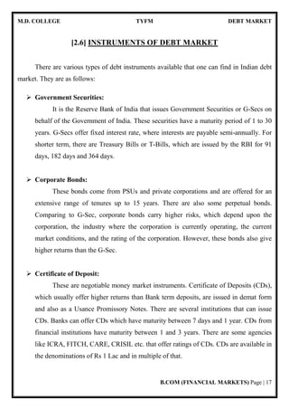 M.D. COLLEGE TYFM DEBT MARKET
B.COM (FINANCIAL MARKETS) Page | 4
Financial Institutions:
Financial institutions are the intermediary who facilitates smooth functioning of
the financial system by making investors and borrowers meet. They mobilize savings
of the surplus units and allocate them in productive activities promising a better rate of
return. Financial institutions also provide a service to entities seeking advises on
various issues ranging from restructuring to diversification plans. They provide whole
range of services to the entities who want to raise funds from the markets elsewhere.
Financial institutions act as financial intermediaries because they act as middlemen
between savers and borrowers. Were these financial institutions may be of Banking or
Non-Banking institutions.
Financial Markets:
Finance is a prerequisite for modern business and financial institutions play a
vital role in economic system. It's through financial markets the financial system of an
economy works. The main functions of financial markets are:
• To facilitate creation and allocation of credit and liquidity.
• To serve as intermediaries for mobilization of savings.
• To assist process of balanced economic growth.
• To provide financial convenience.
Financial Instruments/Assets/Securities:
Another important constituent of financial system is financial instruments. They
represent a claim against the future income and wealth of others. It will be a claim
against a person or an institution, for the payment of the some of the money at a
specified future date.
 