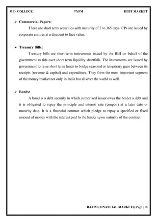 M.D. COLLEGE TYFM DEBT MARKET
B.COM (FINANCIAL MARKETS) Page | 18
Commercial Papers:
There are short term securities with maturity of 7 to 365 days. CPs are issued by
corporate entities at a discount to face value.
Treasury Bills:
Treasury bills are short-term instruments issued by the RBI on behalf of the
government to tide over short term liquidity shortfalls. The instruments are issued by
government to raise short term funds to bridge seasonal or temporary gaps between its
receipts (revenue & capital) and expenditure. They form the most important segment
of the money market not only in India but all over the world as well.
Bonds:
A bond is a debt security in which authorized issuer owes the holder a debt and
it is obligated to repay the principle and interest rate (coupon) at a later date or
maturity date. It is a financial contract which pledge to repay a specified or fixed
amount of money with the interest paid to the lender upon maturity of the contract.
 
