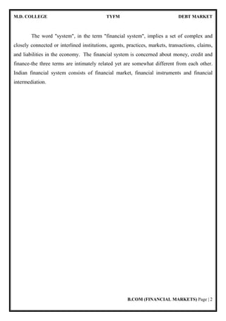 M.D. COLLEGE TYFM DEBT MARKET
B.COM (FINANCIAL MARKETS) Page | 2
The word "system", in the term "financial system", implies a set of complex and
closely connected or interlined institutions, agents, practices, markets, transactions, claims,
and liabilities in the economy. The financial system is concerned about money, credit and
finance-the three terms are intimately related yet are somewhat different from each other.
Indian financial system consists of financial market, financial instruments and financial
intermediation.
 