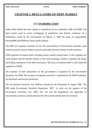 M.D. COLLEGE TYFM DEBT MARKET
B.COM (FINANCIAL MARKETS) Page | 20
CHAPTER 3: REGULATORS OF DEBT MARKET
[3.1] INTRODUCTION
Indian Debt Market has been subject to regulations by two authorities, RBI and SEBI. The
dual control used to create overlapping of jurisdiction and thereby confusion. In a
notification issued by the Government on March, 2, 2000 the areas of responsibility
betweenRBI and SEBI have been clearly defined.
The RBI now regulates contracts for the sale and purchase of Government securities, gold
related securities, money market securities and ready forward contract in debt securities.
SEBI regulates all mutual fund, including money market mutual funds. It also regulates the
stock markets and the member brokers of the stock exchange. Further it regulates the listing
and trading mechanism of the debt instruments. The issue of corporate debts is also under the
regulation of SEBI.
The issuance of debt instruments by the government is regulated by the Government
Securities Act 2006. The issuance of corporate securities is regulated by the SEBI Guidelines
for disclosure and Investor protection.
The Government Securities Act, 2006was enacted by the Parliament in August 2006. The
RBI made Government Securities Regulation, 2007 to carry out the purpose of the
Government Securities Act, 2006. The Act and the Regulations are applicable to
Government securities created and issued by the Central and the State Government.
 