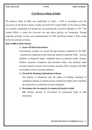 M.D. COLLEGE TYFM DEBT MARKET
B.COM (FINANCIAL MARKETS) Page | 21
[3.2] Reserve Bank of India
The Reserve Bank of India was established on April 1, 1935 in accordance with the
provisions of the Reserve Bank of India Act,1934.The Central Office of the Reserve Bank
was initially established in Calcutta but was permanently moved to Mumbai in 1937. The
Central Office is where the Governor sits and where policies are formulated. Though
originally privately owned, since nationalization in 1949, the Reserve Bank is fully owned
by the Government of India.
Role of RBI in Debt Market
1. Issuer Of Debt Instruments :
Government securities are issued through auctions conducted by the RBI.
Auctions are conducted on the electronic platform called the NDS – Auction
platform. Commercial banks, scheduled urban co-operative banks, Primary
Dealers, insurance companies and provident funds, who maintain funds
account (current account) and securities accounts (SGL account) with RBI,
are members of this electronic platform.
2. Started the Banking Ombudsman Scheme:
The Scheme is introduced with the object of enabling resolution of
complaints relating to certain services rendered by banks and to facilitate
the satisfaction or settlement of such complaints.
3. Determines the investment of commercial banks in debt:
RBI decides amount of investment of commercial bank in debt
instrument.
 