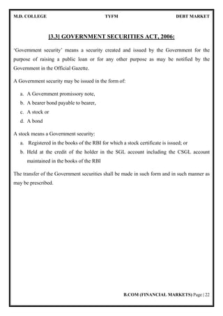 M.D. COLLEGE TYFM DEBT MARKET
B.COM (FINANCIAL MARKETS) Page | 22
[3.3] GOVERNMENT SECURITIES ACT, 2006:
‘Government security’ means a security created and issued by the Government for the
purpose of raising a public loan or for any other purpose as may be notified by the
Government in the Official Gazette.
A Government security may be issued in the form of:
a. A Government promissory note,
b. A bearer bond payable to bearer,
c. A stock or
d. A bond
A stock means a Government security:
a. Registered in the books of the RBI for which a stock certificate is issued; or
b. Held at the credit of the holder in the SGL account including the CSGL account
maintained in the books of the RBI
The transfer of the Government securities shall be made in such form and in such manner as
may be prescribed.
 