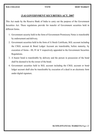 M.D. COLLEGE TYFM DEBT MARKET
B.COM (FINANCIAL MARKETS) Page | 5
Financial Services:
Efficiency of emerging financial system largely depends upon the quality and
variety of financial services provided by financial intermediaries. The term financial
services can be defined as "activities, benefits and satisfaction connected with sale of
money that offers to users and customers, financial related value".
 