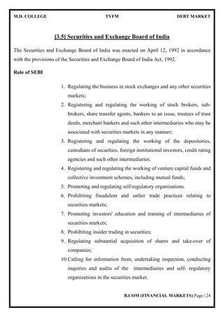 M.D. COLLEGE TYFM DEBT MARKET
B.COM (FINANCIAL MARKETS) Page | 24
[3.5] Securities and Exchange Board of India
The Securities and Exchange Board of India was enacted on April 12, 1992 in accordance
with the provisions of the Securities and Exchange Board of India Act, 1992.
Role of SEBI
1. Regulating the business in stock exchanges and any other securities
markets;
2. Registering and regulating the working of stock brokers, sub-
brokers, share transfer agents, bankers to an issue, trustees of trust
deeds, merchant bankers and such other intermediaries who may be
associated with securities markets in any manner;
3. Registering and regulating the working of the depositories,
custodians of securities, foreign institutional investors, credit rating
agencies and such other intermediaries.
4. Registering and regulating the working of venture capital funds and
collective investment schemes, including mutual funds;
5. Promoting and regulating self-regulatory organizations.
6. Prohibiting fraudulent and unfair trade practices relating to
securities markets;
7. Promoting investors' education and training of intermediaries of
securities markets;
8. Prohibiting insider trading in securities;
9. Regulating substantial acquisition of shares and take-over of
companies;
10.Calling for information from, undertaking inspection, conducting
inquiries and audits of the intermediaries and self- regulatory
organizations in the securities market.
 