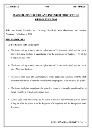 M.D. COLLEGE TYFM DEBT MARKET
B.COM (FINANCIAL MARKETS) Page | 25
[3.6] SEBI (DISCLOSURE AND INVESTOR PROTECTION)
GUIDELINES, 2000
SEBI has issued Securities and Exchange Board of India (Disclosure and Investor
Protection) Guidelines in 2000
SEBI GUIDELINES
A. For Issue of Debt Instruments
• The issuer making a public issue or rights issue of debt securities shall appoint one or
more debenture trustees in accordance with the provisions of Section 117B of the
Companies Act, 1956.
• The issuer making a public issue or rights issue of debt securities shall appoint one or
more Merchant Bankers.
• The issuer shall enter into an arrangement with a depository registered with the SEBI
for dematerialization of the debt securities that are proposed to be issued to the public.
• The issuer shall give an option to the subscribers to receive the debt securities either in
the physical form or in dematerialized form.
• A trust deed shall be executed by the issuer in favor of the debenture trustees before
filling of offer document with the Registrar of Companies and the Designated Stock
Exchange.
 