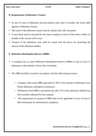 M.D. COLLEGE TYFM DEBT MARKET
B.COM (FINANCIAL MARKETS) Page | 27
D. Requirement of Debenture Trustee
In case of issue of debentures having maturity more than 18 months, the issuer shall
appoint a Debenture Trustee.
The name of the debenture trustee must be stated in the offer document.
A trust deed must be executed by the issuer company in favor of the trustee within six
months of the closure of the issue.
Trustees of the debenture issue shall be vested with the power for protecting the
interest of the debenture holders.
E. Debenture Redemption Reserve (DRR)
A company has to create Debenture Redemption Reserve (DRR) in case of issue of
debentures with maturity of more than 18 months.
The DRR should be created in accordance with the following provisions:
• Company shall create DRR equivalent to 50% of the amount of debenture issue
before debenture redemption commences.
• Withdrawal from DRR is permitted only after 10% of the debenture liability has
been actually redeemed by the company.
• The requirement of creation of DRR shall not be applicable in case of issue of
debt instruments by infrastructure companies.
 