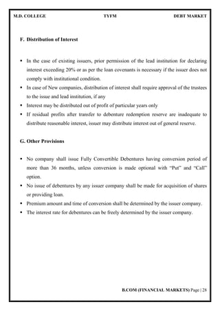 M.D. COLLEGE TYFM DEBT MARKET
B.COM (FINANCIAL MARKETS) Page | 6
[1.3] INDIAN FINANCIAL MARKET
A Financial Market can be defined as the market in which financial assets are
created or transferred. As against a real transaction that involves exchange of money
for real goods or services, a financial transaction involves creation or transfer of a
financial asset. Financial Assets or Financial Instruments represents a claim to the
payment of a sum of money sometime in the future and /or periodic payment in the
form of interest or dividend. Financial market is broadly divided into 4 parts:
Money Market:
The money market ifs a wholesale debt market for low-risk, highly-liquid,
short-term instrument. Funds are available in this market for periods ranging from a
single day up to a year. This market is dominated mostly by government, banks and
financial institutions.
Capital Market:
The capital market is designed to finance the long-term investments. The
transactions taking place in this market will be for periods over a year.
Forex Market:
The Forex market deals with the multicurrency requirements, which are met by
the exchange of currencies. Depending on the exchange rate that is applicable, the
transfer of funds takes place in this market. This is one of the most developed and
integrated market across the globe.
Credit Market:
Credit market is a place where banks, FIs and NBFCs purvey short, medium
and long-term loans to corporate and individuals.
 
