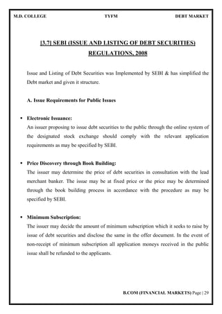 M.D. COLLEGE TYFM DEBT MARKET
B.COM (FINANCIAL MARKETS) Page | 29
[3.7] SEBI (ISSUE AND LISTING OF DEBT SECURITIES)
REGULATIONS, 2008
Issue and Listing of Debt Securities was Implemented by SEBI & has simplified the
Debt market and given it structure.
A. Issue Requirements for Public Issues
Electronic Issuance:
An issuer proposing to issue debt securities to the public through the online system of
the designated stock exchange should comply with the relevant application
requirements as may be specified by SEBI.
Price Discovery through Book Building:
The issuer may determine the price of debt securities in consultation with the lead
merchant banker. The issue may be at fixed price or the price may be determined
through the book building process in accordance with the procedure as may be
specified by SEBI.
Minimum Subscription:
The issuer may decide the amount of minimum subscription which it seeks to raise by
issue of debt securities and disclose the same in the offer document. In the event of
non-receipt of minimum subscription all application moneys received in the public
issue shall be refunded to the applicants.
 