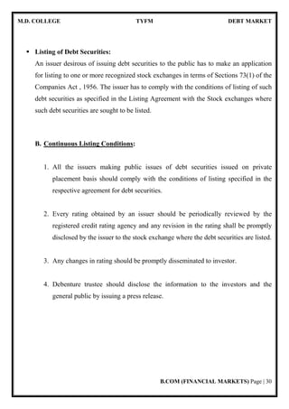 M.D. COLLEGE TYFM DEBT MARKET
B.COM (FINANCIAL MARKETS) Page | 30
Listing of Debt Securities:
An issuer desirous of issuing debt securities to the public has to make an application
for listing to one or more recognized stock exchanges in terms of Sections 73(1) of the
Companies Act , 1956. The issuer has to comply with the conditions of listing of such
debt securities as specified in the Listing Agreement with the Stock exchanges where
such debt securities are sought to be listed.
B. Continuous Listing Conditions:
1. All the issuers making public issues of debt securities issued on private
placement basis should comply with the conditions of listing specified in the
respective agreement for debt securities.
2. Every rating obtained by an issuer should be periodically reviewed by the
registered credit rating agency and any revision in the rating shall be promptly
disclosed by the issuer to the stock exchange where the debt securities are listed.
3. Any changes in rating should be promptly disseminated to investor.
4. Debenture trustee should disclose the information to the investors and the
general public by issuing a press release.
 