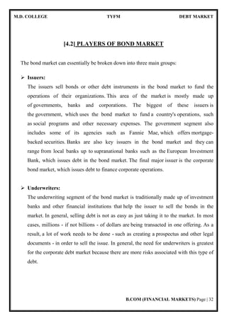 M.D. COLLEGE TYFM DEBT MARKET
B.COM (FINANCIAL MARKETS) Page | 32
[4.2] PLAYERS OF BOND MARKET
The bond market can essentially be broken down into three main groups:
Issuers:
The issuers sell bonds or other debt instruments in the bond market to fund the
operations of their organizations. This area of the market is mostly made up
of governments, banks and corporations. The biggest of these issuers is
the government, which uses the bond market to fund a country's operations, such
as social programs and other necessary expenses. The government segment also
includes some of its agencies such as Fannie Mae, which offers mortgage-
backed securities. Banks are also key issuers in the bond market and they can
range from local banks up to supranational banks such as the European Investment
Bank, which issues debt in the bond market. The final major issuer is the corporate
bond market, which issues debt to finance corporate operations.
Underwriters:
The underwriting segment of the bond market is traditionally made up of investment
banks and other financial institutions that help the issuer to sell the bonds in the
market. In general, selling debt is not as easy as just taking it to the market. In most
cases, millions - if not billions - of dollars are being transacted in one offering. As a
result, a lot of work needs to be done - such as creating a prospectus and other legal
documents - in order to sell the issue. In general, the need for underwriters is greatest
for the corporate debt market because there are more risks associated with this type of
debt.
 