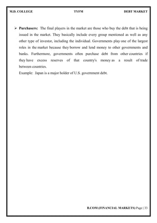 M.D. COLLEGE TYFM DEBT MARKET
B.COM (FINANCIAL MARKETS) Page | 7
CHAPTER 2:OVERVIEW OF DEBT MARKET
[2.1] INTRODUCTION OF DEBT MARKET
The capital market comprises of equities market and debt market. The Debt Market is the
market where fixed income securities of various types and features are issued and traded.
Debt Markets are therefore, markets for fixed income securities issued by Central and State
Governments, Municipal Corporations, Govt. bodies and commercial entities like Financial
Institutions, Banks, Public Sector Units, Public Ltd. companies and also structured finance
instruments. Debt market is a market for the issuance, trading and settlement in fixed income
securities of various types. The debt market is any market situation where trading debt
instruments take place. Examples of debt instruments include mortgages, promissory notes,
bonds, and Certificates of Deposit. A debt market establishes a structured environment where
these types of debt can be traded with ease between interested parties.
The debt market often goes by other names, based on the types of debt instruments
that are traded. In the event that the market deals mainly with the trading of municipal and
corporate bond issues, the debt market may be known as a bond market. If mortgages and
notes are the main focus of the trading, the debt market may be known as a credit market.
When fixed rates are connected with the debt instruments, the market may be known as a
fixed income market.
Debt market refers to the financial market where investors buy and sell debt securities,
mostly in the form of bonds. These markets are important source of funds, especially in a
developing economy like India. India debt market is one of the largest in Asia. Like all other
countries, debt market in India is also considered a useful substitute to banking channels for
finance. The most distinguishing feature of the debt instruments of Indian debt market is that
the return is fixed. This means, returns are almost risk-free. This fixed return on the bond is
 