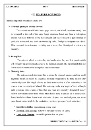 M.D. COLLEGE TYFM DEBT MARKET
B.COM (FINANCIAL MARKETS) Page | 34
[4.3] FEATURES OF BOND
The most important features of a bond are:
Nominal, principal or face amount:
The amount on which the issuer pays interest, and which, most commonly, has
to be repaid at the end of the term. Some structured bonds can have a redemption
amount which is different to the face amount and can be linked to performance of
particular assets such as a stock or commodity index, foreign exchange rate or a fund.
This can result in an investor receiving less or more than his original investment at
maturity.
Issue price:
The price at which investors buy the bonds when they are first issued, which
will typically be approximately equal to the nominal amount. The net proceeds that the
issuer receives are thus the issue price, less issuance fees.
Maturity date:
The date on which the issuer has to repay the nominal amount. As long as all
payments have been made, the issuer has no more obligations to the bond holders after
the maturity date. The length of time until the maturity date is often referred to as the
term or tenor or maturity of a bond. The maturity can be any length of time, although
debt securities with a term of less than one year are generally designated money
market instruments rather than bonds. Most bonds have a term of up to thirty years.
Some bonds have been issued with maturities of up to one hundred years, and some
even do not mature at all. In the market there are three groups of bond maturities:
Short term (bills): maturities up to one year;
Medium term (notes): maturities between one and ten years;
Long term (bonds): maturities greater than ten years.
 