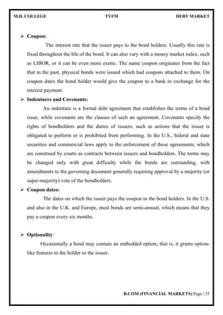 M.D. COLLEGE TYFM DEBT MARKET
B.COM (FINANCIAL MARKETS) Page | 35
Coupon:
The interest rate that the issuer pays to the bond holders. Usually this rate is
fixed throughout the life of the bond. It can also vary with a money market index, such
as LIBOR, or it can be even more exotic. The name coupon originates from the fact
that in the past, physical bonds were issued which had coupons attached to them. On
coupon dates the bond holder would give the coupon to a bank in exchange for the
interest payment.
Indentures and Covenants:
An indenture is a formal debt agreement that establishes the terms of a bond
issue, while covenants are the clauses of such an agreement. Covenants specify the
rights of bondholders and the duties of issuers, such as actions that the issuer is
obligated to perform or is prohibited from performing. In the U.S., federal and state
securities and commercial laws apply to the enforcement of these agreements, which
are construed by courts as contracts between issuers and bondholders. The terms may
be changed only with great difficulty while the bonds are outstanding, with
amendments to the governing document generally requiring approval by a majority (or
super-majority) vote of the bondholders.
Coupon dates:
The dates on which the issuer pays the coupon to the bond holders. In the U.S.
and also in the U.K. and Europe, most bonds are semi-annual, which means that they
pay a coupon every six months.
Optionality:
Occasionally a bond may contain an embedded option; that is, it grants option-
like features to the holder or the issuer.
 