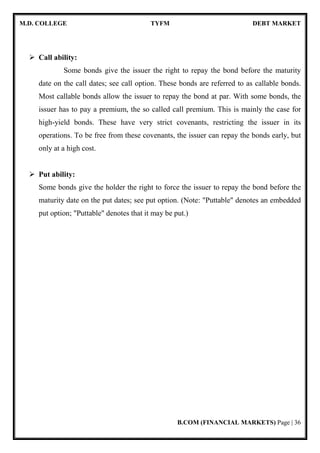 M.D. COLLEGE TYFM DEBT MARKET
B.COM (FINANCIAL MARKETS) Page | 36
Call ability:
Some bonds give the issuer the right to repay the bond before the maturity
date on the call dates; see call option. These bonds are referred to as callable bonds.
Most callable bonds allow the issuer to repay the bond at par. With some bonds, the
issuer has to pay a premium, the so called call premium. This is mainly the case for
high-yield bonds. These have very strict covenants, restricting the issuer in its
operations. To be free from these covenants, the issuer can repay the bonds early, but
only at a high cost.
Put ability:
Some bonds give the holder the right to force the issuer to repay the bond before the
maturity date on the put dates; see put option. (Note: "Puttable" denotes an embedded
put option; "Puttable" denotes that it may be put.)
 
