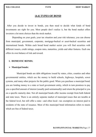 M.D. COLLEGE TYFM DEBT MARKET
B.COM (FINANCIAL MARKETS) Page | 37
[4.4] TYPES OF BOND
After you decide to invest in bonds, you then need to decide what kinds of bond
investments are right for you. Most people don’t realize it, but the bond market offers
investors a lot more choices than the stock market.
Depending on your goals, your tax situation and your risk tolerance, you can choose
from municipal, government, corporate, mortgage-backed or asset-backed securities and
international bonds. Within each broad bond market sector you will find securities with
different issuers, credit ratings, coupon rates, maturities, yields and other features. Each one
offers its own balance of risk and reward.
1. DOMESTIC BONDS:
Municipal bonds:
Municipal bonds are debt obligations issued by states, cities, counties and other
governmental entities, which use the money to build schools, highways, hospitals, sewer
systems, and many other projects for the public good. When you purchase a municipal bond,
you are lending money to a state or local government entity, which in turn promises to pay
you a specified amount of interest (usually paid semiannually) and return the principal to you
on a specific maturity date. Not all municipal bonds offer income exempt from both federal
and state taxes. There is an entirely separate market of municipal issues that are taxable at
the federal level, but still offer a state—and often local—tax exemption on interest paid to
residents of the state of issuance. Most of this municipal bond information refers to munis
which are free of federal taxes.
 