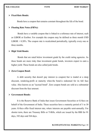 M.D. COLLEGE TYFM DEBT MARKET
B.COM (FINANCIAL MARKETS) Page | 8
often termed as the 'coupon rate' or the 'interest rate'. Therefore, the buyer (of bond) is giving
the seller a loan at a fixed interest rate, which equals to the coupon rate.
Indian debt market can be broadly classified into two categories, namely debt instruments
issued by Central or State Governments and debt instruments issued by Public and Private
Sector. Different instruments issued have some prominent features in respect of period of
maturity and the investors for such instruments.
 