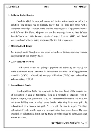 M.D. COLLEGE TYFM DEBT MARKET
B.COM (FINANCIAL MARKETS) Page | 39
Inflation Linked Bonds:
Bonds in which the principal amount and the interest payments are indexed to
inflation. The interest rate is normally lower than for fixed rate bonds with a
comparable maturity. However, as the principal amount grows, the payments increase
with inflation. The United Kingdom was the first sovereign issuer to issue inflation
linked Gilts in the 1980s. Treasury Inflation-Protected Securities (TIPS) and I-bonds
are examples of inflation linked bonds issued by the U.S. government.
Other Indexed Bonds:
For example equity-linked notes and bonds indexed on a business indicator (income,
added value) or on a country's GDP.
Asset-backed Securities:
Bonds whose interest and principal payments are backed by underlying cash
flows from other assets. Examples of asset-backed securities are mortgage-backed
securities (MBS's), collateralized mortgage obligations (CMOs) and collateralized
debt obligations (CDOs).
Subordinated Bonds:
Bonds are those that have a lower priority than other bonds of the issuer in case
of liquidation. In case of bankruptcy, there is a hierarchy of creditors. First the
liquidator is paid, then government taxes, etc. The first bond holders in line to be paid
are those holding what is called senior bonds. After they have been paid, the
subordinated bond holders are paid. As a result, the risk is higher. Therefore,
subordinated bonds usually have a lower credit rating than senior bonds. The main
examples of subordinated bonds can be found in bonds issued by banks, and asset-
backed securities.
 