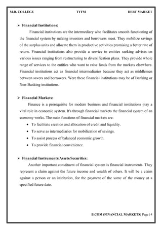 M.D. COLLEGE TYFM DEBT MARKET
B.COM (FINANCIAL MARKETS) Page | 4
Financial Institutions:
Financial institutions are the intermediary who facilitates smooth functioning of
the financial system by making investors and borrowers meet. They mobilize savings
of the surplus units and allocate them in productive activities promising a better rate of
return. Financial institutions also provide a service to entities seeking advises on
various issues ranging from restructuring to diversification plans. They provide whole
range of services to the entities who want to raise funds from the markets elsewhere.
Financial institutions act as financial intermediaries because they act as middlemen
between savers and borrowers. Were these financial institutions may be of Banking or
Non-Banking institutions.
Financial Markets:
Finance is a prerequisite for modern business and financial institutions play a
vital role in economic system. It's through financial markets the financial system of an
economy works. The main functions of financial markets are:
• To facilitate creation and allocation of credit and liquidity.
• To serve as intermediaries for mobilization of savings.
• To assist process of balanced economic growth.
• To provide financial convenience.
Financial Instruments/Assets/Securities:
Another important constituent of financial system is financial instruments. They
represent a claim against the future income and wealth of others. It will be a claim
against a person or an institution, for the payment of the some of the money at a
specified future date.
 