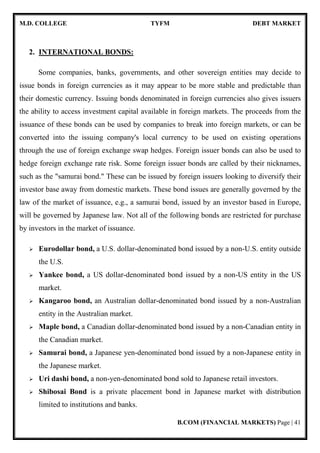 M.D. COLLEGE TYFM DEBT MARKET
B.COM (FINANCIAL MARKETS) Page | 41
2. INTERNATIONAL BONDS:
Some companies, banks, governments, and other sovereign entities may decide to
issue bonds in foreign currencies as it may appear to be more stable and predictable than
their domestic currency. Issuing bonds denominated in foreign currencies also gives issuers
the ability to access investment capital available in foreign markets. The proceeds from the
issuance of these bonds can be used by companies to break into foreign markets, or can be
converted into the issuing company's local currency to be used on existing operations
through the use of foreign exchange swap hedges. Foreign issuer bonds can also be used to
hedge foreign exchange rate risk. Some foreign issuer bonds are called by their nicknames,
such as the "samurai bond." These can be issued by foreign issuers looking to diversify their
investor base away from domestic markets. These bond issues are generally governed by the
law of the market of issuance, e.g., a samurai bond, issued by an investor based in Europe,
will be governed by Japanese law. Not all of the following bonds are restricted for purchase
by investors in the market of issuance.
Eurodollar bond, a U.S. dollar-denominated bond issued by a non-U.S. entity outside
the U.S.
Yankee bond, a US dollar-denominated bond issued by a non-US entity in the US
market.
Kangaroo bond, an Australian dollar-denominated bond issued by a non-Australian
entity in the Australian market.
Maple bond, a Canadian dollar-denominated bond issued by a non-Canadian entity in
the Canadian market.
Samurai bond, a Japanese yen-denominated bond issued by a non-Japanese entity in
the Japanese market.
Uri dashi bond, a non-yen-denominated bond sold to Japanese retail investors.
Shibosai Bond is a private placement bond in Japanese market with distribution
limited to institutions and banks.
 