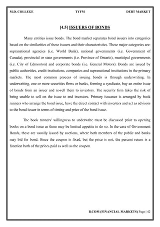 M.D. COLLEGE TYFM DEBT MARKET
B.COM (FINANCIAL MARKETS) Page | 42
[4.5] ISSUERS OF BONDS
Many entities issue bonds. The bond market separates bond issuers into categories
based on the similarities of these issuers and their characteristics. These major categories are:
supranational agencies (i.e. World Bank), national governments (i.e. Government of
Canada), provincial or state governments (i.e. Province of Ontario), municipal governments
(i.e. City of Edmonton) and corporate bonds (i.e. General Motors). Bonds are issued by
public authorities, credit institutions, companies and supranational institutions in the primary
markets. The most common process of issuing bonds is through underwriting. In
underwriting, one or more securities firms or banks, forming a syndicate, buy an entire issue
of bonds from an issuer and re-sell them to investors. The security firm takes the risk of
being unable to sell on the issue to end investors. Primary issuance is arranged by book
runners who arrange the bond issue, have the direct contact with investors and act as advisors
to the bond issuer in terms of timing and price of the bond issue.
The book runners' willingness to underwrite must be discussed prior to opening
books on a bond issue as there may be limited appetite to do so. In the case of Government
Bonds, these are usually issued by auctions, where both members of the public and banks
may bid for bond. Since the coupon is fixed, but the price is not, the percent return is a
function both of the prices paid as well as the coupon.
 