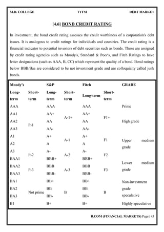 M.D. COLLEGE TYFM DEBT MARKET
B.COM (FINANCIAL MARKETS) Page | 9
A list of the structure of Indian debt market is given below:-
Who Issues Type of Instruments Maturity Periods Who Invests
Central
Government
Zero Coupon Bonds;
Coupon Bearing GOI
securities.
1 year to 30 years
Banks, Insurance
and PF Trusts, RBI,
Mutual Funds,
Individuals
Central
Government
Treasury Bills 91 days and 364 days
Banks, Insurance
and PF Trusts, RBI,
Mutual Funds,
Individuals
State Government
Coupon Bearing State
Govt securities
5 years to 10 years
Banks, Insurance
and PF Trusts
Government
Enterprises &
PSU Bonds
Govt guaranteed bonds 5 years to 10 years
Banks, Insurance,
PF Trusts and
Individuals
PSU
PSU Bonds, Zero
coupon bonds
5 years to 10 years
Banks, Insurance,
PF Trusts, Corporate
and,
Individuals
Private Sector
Corporates
Debentures and Bonds 1 year to 12 years
Banks, Corporate,
Mutual Funds and
 