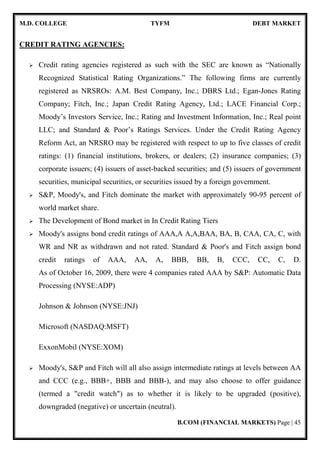 M.D. COLLEGE TYFM DEBT MARKET
B.COM (FINANCIAL MARKETS) Page | 45
CREDIT RATING AGENCIES:
Credit rating agencies registered as such with the SEC are known as “Nationally
Recognized Statistical Rating Organizations.” The following firms are currently
registered as NRSROs: A.M. Best Company, Inc.; DBRS Ltd.; Egan-Jones Rating
Company; Fitch, Inc.; Japan Credit Rating Agency, Ltd.; LACE Financial Corp.;
Moody’s Investors Service, Inc.; Rating and Investment Information, Inc.; Real point
LLC; and Standard & Poor’s Ratings Services. Under the Credit Rating Agency
Reform Act, an NRSRO may be registered with respect to up to five classes of credit
ratings: (1) financial institutions, brokers, or dealers; (2) insurance companies; (3)
corporate issuers; (4) issuers of asset-backed securities; and (5) issuers of government
securities, municipal securities, or securities issued by a foreign government.
S&P, Moody's, and Fitch dominate the market with approximately 90-95 percent of
world market share.
The Development of Bond market in In Credit Rating Tiers
Moody's assigns bond credit ratings of AAA,A A,A,BAA, BA, B, CAA, CA, C, with
WR and NR as withdrawn and not rated. Standard & Poor's and Fitch assign bond
credit ratings of AAA, AA, A, BBB, BB, B, CCC, CC, C, D.
As of October 16, 2009, there were 4 companies rated AAA by S&P: Automatic Data
Processing (NYSE:ADP)
Johnson & Johnson (NYSE:JNJ)
Microsoft (NASDAQ:MSFT)
ExxonMobil (NYSE:XOM)
Moody's, S&P and Fitch will all also assign intermediate ratings at levels between AA
and CCC (e.g., BBB+, BBB and BBB-), and may also choose to offer guidance
(termed a "credit watch") as to whether it is likely to be upgraded (positive),
downgraded (negative) or uncertain (neutral).
 