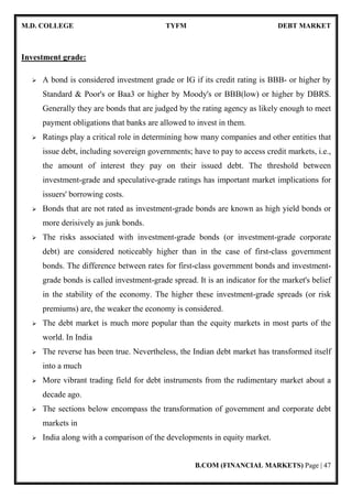 M.D. COLLEGE TYFM DEBT MARKET
B.COM (FINANCIAL MARKETS) Page | 47
Investment grade:
A bond is considered investment grade or IG if its credit rating is BBB- or higher by
Standard & Poor's or Baa3 or higher by Moody's or BBB(low) or higher by DBRS.
Generally they are bonds that are judged by the rating agency as likely enough to meet
payment obligations that banks are allowed to invest in them.
Ratings play a critical role in determining how many companies and other entities that
issue debt, including sovereign governments; have to pay to access credit markets, i.e.,
the amount of interest they pay on their issued debt. The threshold between
investment-grade and speculative-grade ratings has important market implications for
issuers' borrowing costs.
Bonds that are not rated as investment-grade bonds are known as high yield bonds or
more derisively as junk bonds.
The risks associated with investment-grade bonds (or investment-grade corporate
debt) are considered noticeably higher than in the case of first-class government
bonds. The difference between rates for first-class government bonds and investment-
grade bonds is called investment-grade spread. It is an indicator for the market's belief
in the stability of the economy. The higher these investment-grade spreads (or risk
premiums) are, the weaker the economy is considered.
The debt market is much more popular than the equity markets in most parts of the
world. In India
The reverse has been true. Nevertheless, the Indian debt market has transformed itself
into a much
More vibrant trading field for debt instruments from the rudimentary market about a
decade ago.
The sections below encompass the transformation of government and corporate debt
markets in
India along with a comparison of the developments in equity market.
 