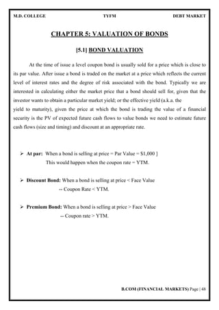 M.D. COLLEGE TYFM DEBT MARKET
B.COM (FINANCIAL MARKETS) Page | 10
Individuals
Private and Public
Sector Corporates
Commercial Paper 15 days to 1 year
Banks, Corporate,
Mutual Funds,
Financial
Institutions and
Individuals
Banks and
Finance
Certificate of Deposits 15 days to 3 years
Banks and
Corporate
 