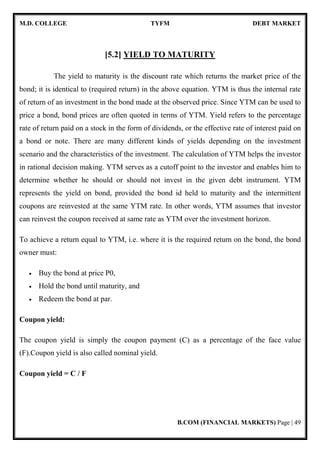 M.D. COLLEGE TYFM DEBT MARKET
B.COM (FINANCIAL MARKETS) Page | 49
[5.2] YIELD TO MATURITY
The yield to maturity is the discount rate which returns the market price of the
bond; it is identical to (required return) in the above equation. YTM is thus the internal rate
of return of an investment in the bond made at the observed price. Since YTM can be used to
price a bond, bond prices are often quoted in terms of YTM. Yield refers to the percentage
rate of return paid on a stock in the form of dividends, or the effective rate of interest paid on
a bond or note. There are many different kinds of yields depending on the investment
scenario and the characteristics of the investment. The calculation of YTM helps the investor
in rational decision making. YTM serves as a cutoff point to the investor and enables him to
determine whether he should or should not invest in the given debt instrument. YTM
represents the yield on bond, provided the bond id held to maturity and the intermittent
coupons are reinvested at the same YTM rate. In other words, YTM assumes that investor
can reinvest the coupon received at same rate as YTM over the investment horizon.
To achieve a return equal to YTM, i.e. where it is the required return on the bond, the bond
owner must:
• Buy the bond at price P0,
• Hold the bond until maturity, and
• Redeem the bond at par.
Coupon yield:
The coupon yield is simply the coupon payment (C) as a percentage of the face value
(F).Coupon yield is also called nominal yield.
Coupon yield = C / F
 