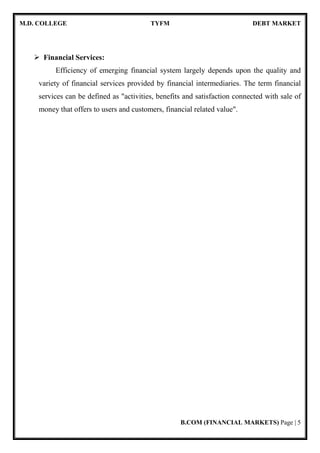 M.D. COLLEGE TYFM DEBT MARKET
B.COM (FINANCIAL MARKETS) Page | 5
Financial Services:
Efficiency of emerging financial system largely depends upon the quality and
variety of financial services provided by financial intermediaries. The term financial
services can be defined as "activities, benefits and satisfaction connected with sale of
money that offers to users and customers, financial related value".
 