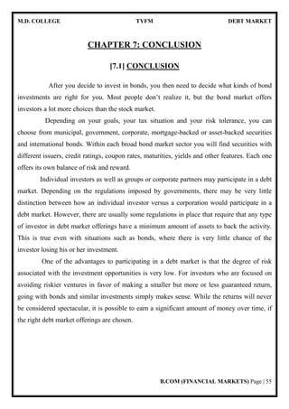 M.D. COLLEGE TYFM DEBT MARKET
B.COM (FINANCIAL MARKETS) Page | 55
CHAPTER 7: CONCLUSION
[7.1] CONCLUSION
After you decide to invest in bonds, you then need to decide what kinds of bond
investments are right for you. Most people don’t realize it, but the bond market offers
investors a lot more choices than the stock market.
Depending on your goals, your tax situation and your risk tolerance, you can
choose from municipal, government, corporate, mortgage-backed or asset-backed securities
and international bonds. Within each broad bond market sector you will find securities with
different issuers, credit ratings, coupon rates, maturities, yields and other features. Each one
offers its own balance of risk and reward.
Individual investors as well as groups or corporate partners may participate in a debt
market. Depending on the regulations imposed by governments, there may be very little
distinction between how an individual investor versus a corporation would participate in a
debt market. However, there are usually some regulations in place that require that any type
of investor in debt market offerings have a minimum amount of assets to back the activity.
This is true even with situations such as bonds, where there is very little chance of the
investor losing his or her investment.
One of the advantages to participating in a debt market is that the degree of risk
associated with the investment opportunities is very low. For investors who are focused on
avoiding riskier ventures in favor of making a smaller but more or less guaranteed return,
going with bonds and similar investments simply makes sense. While the returns will never
be considered spectacular, it is possible to earn a significant amount of money over time, if
the right debt market offerings are chosen.
 