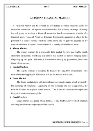 M.D. COLLEGE TYFM DEBT MARKET
B.COM (FINANCIAL MARKETS) Page | 6
[1.3] INDIAN FINANCIAL MARKET
A Financial Market can be defined as the market in which financial assets are
created or transferred. As against a real transaction that involves exchange of money
for real goods or services, a financial transaction involves creation or transfer of a
financial asset. Financial Assets or Financial Instruments represents a claim to the
payment of a sum of money sometime in the future and /or periodic payment in the
form of interest or dividend. Financial market is broadly divided into 4 parts:
Money Market:
The money market ifs a wholesale debt market for low-risk, highly-liquid,
short-term instrument. Funds are available in this market for periods ranging from a
single day up to a year. This market is dominated mostly by government, banks and
financial institutions.
Capital Market:
The capital market is designed to finance the long-term investments. The
transactions taking place in this market will be for periods over a year.
Forex Market:
The Forex market deals with the multicurrency requirements, which are met by
the exchange of currencies. Depending on the exchange rate that is applicable, the
transfer of funds takes place in this market. This is one of the most developed and
integrated market across the globe.
Credit Market:
Credit market is a place where banks, FIs and NBFCs purvey short, medium
and long-term loans to corporate and individuals.
 