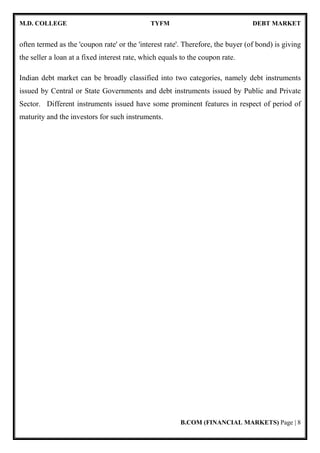 M.D. COLLEGE TYFM DEBT MARKET
B.COM (FINANCIAL MARKETS) Page | 8
often termed as the 'coupon rate' or the 'interest rate'. Therefore, the buyer (of bond) is giving
the seller a loan at a fixed interest rate, which equals to the coupon rate.
Indian debt market can be broadly classified into two categories, namely debt instruments
issued by Central or State Governments and debt instruments issued by Public and Private
Sector. Different instruments issued have some prominent features in respect of period of
maturity and the investors for such instruments.
 
