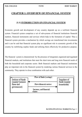 M.D. COLLEGE TYFM DEBT MARKET
B.COM (FINANCIAL MARKETS) Page | 1
CHAPTER 1: OVERVIEW OF FINANCIAL SYSTEM
[1.1] INTRODUCTION ON FINANCIAL SYSTEM
Economic growth and development of any country depends up on a well-knit financial
system. Financial system comprises a set of sub-systems of financial institutions financial
markets, financial instruments and services which help in the formation of capital. Thus a
financial system provides a mechanism by which savings are transformed into investments
and it can be said that financial system play an significant role in economic growth of the
country by mobilizing surplus funds and utilizing them effectively for productive purpose.
The financial system is characterized by the presence of integrated, organized and regulated
financial markets, and institutions that meet the short term and long term financial needs of
both the household and corporate sector. Both financial markets and financial institutions
play an important role in the financial system by rendering various financial services to the
community. They operate in close combination with each other.
 