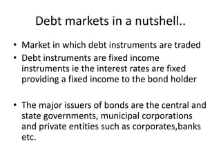 Debt markets in a nutshell..
• Market in which debt instruments are traded
• Debt instruments are fixed income
instruments ie the interest rates are fixed
providing a fixed income to the bond holder
• The major issuers of bonds are the central and
state governments, municipal corporations
and private entities such as corporates,banks
etc.
 