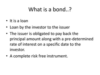What is a bond..?
• It is a loan
• Loan by the investor to the issuer
• The issuer is obligated to pay back the
principal amount along with a pre-determined
rate of interest on a specific date to the
investor.
• A complete risk free instrument.
 