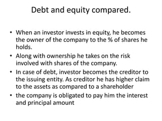 Debt and equity compared.
• When an investor invests in equity, he becomes
the owner of the company to the % of shares he
holds.
• Along with ownership he takes on the risk
involved with shares of the company.
• In case of debt, investor becomes the creditor to
the issuing entity. As creditor he has higher claim
to the assets as compared to a shareholder
• the company is obligated to pay him the interest
and principal amount
 