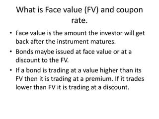 What is Face value (FV) and coupon
rate.
• Face value is the amount the investor will get
back after the instrument matures.
• Bonds maybe issued at face value or at a
discount to the FV.
• If a bond is trading at a value higher than its
FV then it is trading at a premium. If it trades
lower than FV it is trading at a discount.
 