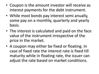 • Coupon is the amount investor will receive as
interest payments for the debt instrument.
• While most bonds pay interest semi anually,
some pay on a monthly, quarterly and yearly
basis.
• The interest is calculated and paid on the face
value of the instrument irrespective of the
price in the market.
• A coupon may either be fixed or floating. In
case of fixed rate the interest rate is fixed till
maturity while in floating rate, the issuer can
adjust the rate based on market conditions.
 
