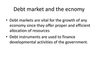 Debt market and the ecnomy
• Debt markets are vital for the growth of any
economy since they offer proper and efficient
allocation of resources
• Debt instruments are used to finance
developmental activities of the government.
 