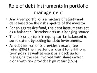 Role of debt instruments in portfolio
management
• Any given portfolio is a mixture of equity and
debt based on the risk appetite of the investor.
• For an aggressive fund, the debt instruments act
as a balancer.. Or rather acts as a hedging source.
• The risk undertook in equity can be balanced to
some extent by opting for debt investments.
• As debt instruments provides a guarantee
return(8%) the investor can use it to fulfill long
term goals as well as use it as a back up for
managing the risk involved with shares which
along with risk provides high return(15%)
 