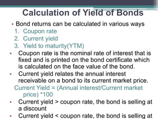 Calculation of Yield of Bonds
• Bond returns can be calculated in various ways
1. Coupon rate
2. Current yield
3. Yield to maturity(YTM)
• Coupon rate is the nominal rate of interest that is
fixed and is printed on the bond certificate which
is calculated on the face value of the bond.
• Current yield relates the annual interest
receivable on a bond to its current market price.
Current Yield = (Annual interest/Current market
price) *100
• Current yield > coupon rate, the bond is selling at
a discount
• Current yield < coupon rate, the bond is selling at
 