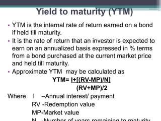 Yield to maturity (YTM)
• YTM is the internal rate of return earned on a bond
if held till maturity.
• It is the rate of return that an investor is expected to
earn on an annualized basis expressed in % terms
from a bond purchased at the current market price
and held till maturity.
• Approximate YTM may be calculated as
YTM= I+[(RV-MP)/N]
(RV+MP)/2
Where I –Annual interest/ payment
RV -Redemption value
MP-Market value
 
