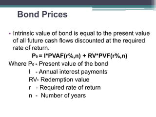 Bond Prices
• Intrinsic value of bond is equal to the present value
of all future cash flows discounted at the required
rate of return.
P0 = I*PVAF(r%,n) + RV*PVF(r%,n)
Where P0 - Present value of the bond
I - Annual interest payments
RV- Redemption value
r - Required rate of return
n - Number of years
 