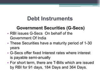 Debt Instruments
Government Securities (G-Secs)
• RBI issues G-Secs On behalf of the
Government Of India
• These Securities have a maturity period of 1-30
years
• G-Secs offer fixed Interest rates where interest
is payable semi-anually
• For short term, there are T-Bills which are issued
by RBI for 91 days, 184 Days and 364 Days.
 