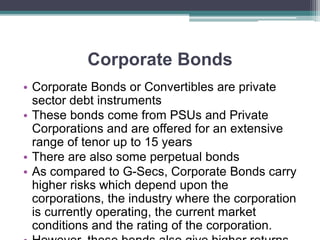 Corporate Bonds
• Corporate Bonds or Convertibles are private
sector debt instruments
• These bonds come from PSUs and Private
Corporations and are offered for an extensive
range of tenor up to 15 years
• There are also some perpetual bonds
• As compared to G-Secs, Corporate Bonds carry
higher risks which depend upon the
corporations, the industry where the corporation
is currently operating, the current market
conditions and the rating of the corporation.
 