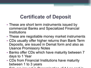 Certificate of Deposit
• These are short term instruments issued by
commercial Banks and Specialized Financial
Institutions
• These are negotiable money market instruments
• CDs usually offer higher returns than Bank Term
Deposits, are issued in Demat form and also as
Usance Promissory Notes
• Banks offer CDs which have maturity between 7
days to 1 Year
• CDs from Financial Institutions have maturity
between 1 to 3 years
 