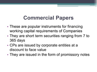 Commercial Papers
• These are popular instruments for financing
working capital requirements of Companies
• They are short term securities ranging from 7 to
365 days
• CPs are issued by corporate entities at a
discount to face value
• They are issued in the form of promissory notes
 